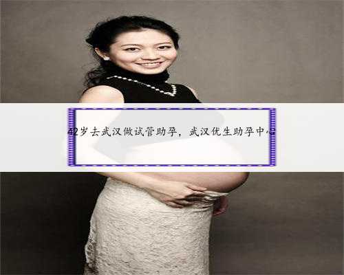 42岁去武汉做试管助孕，武汉优生助孕中心